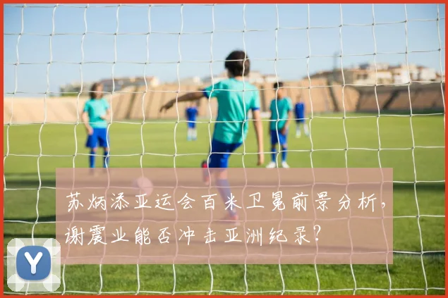 苏炳添亚运会百米卫冕前景分析，谢震业能否冲击亚洲纪录？