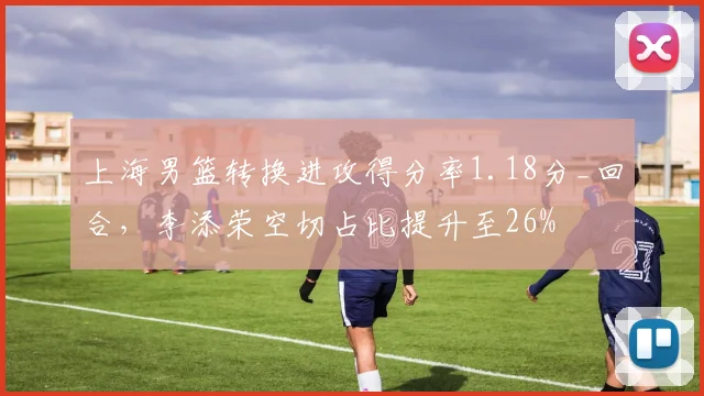 上海男篮转换进攻得分率1.18分_回合，李添荣空切占比提升至26%