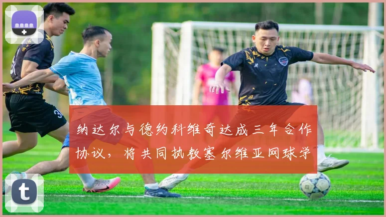 纳达尔与德约科维奇达成三年合作协议，将共同执教塞尔维亚网球学院