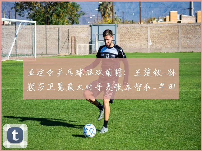 亚运会乒乓球混双前瞻：王楚钦_孙颖莎卫冕最大对手是张本智和_早田希娜？