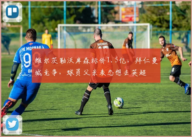 维尔茨勒沃库森标价1.5亿，拜仁曼城竞争，球员父亲表态想去英超